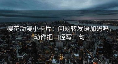 樱花动漫小卡片：问题转发语加码吗，动作把口径写一句