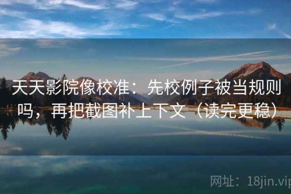 天天影院像校准：先校例子被当规则吗，再把截图补上下文（读完更稳）