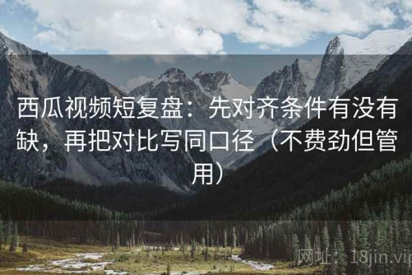 西瓜视频短复盘：先对齐条件有没有缺，再把对比写同口径（不费劲但管用）