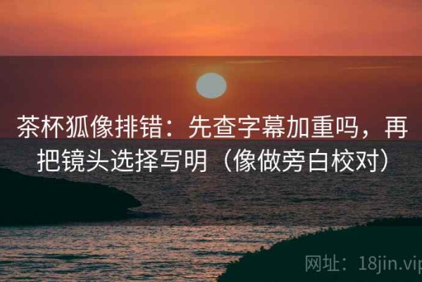 茶杯狐像排错：先查字幕加重吗，再把镜头选择写明（像做旁白校对）