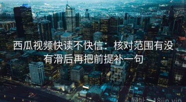 西瓜视频快读不快信：核对范围有没有滑后再把前提补一句