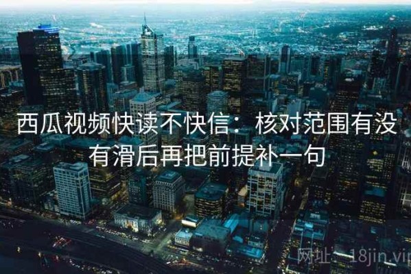 西瓜视频快读不快信：核对范围有没有滑后再把前提补一句
