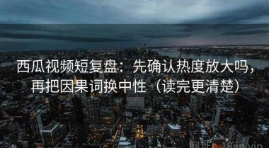 西瓜视频短复盘：先确认热度放大吗，再把因果词换中性（读完更清楚）