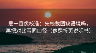 爱一番像校准：先校截图缺语境吗，再把对比写同口径（像翻折页说明书）