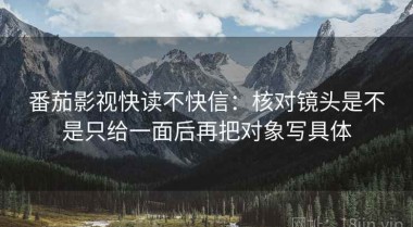 番茄影视快读不快信：核对镜头是不是只给一面后再把对象写具体
