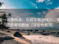 爱一番像校准：先校字幕加戏吗，再把情绪词删掉（评论也能用）