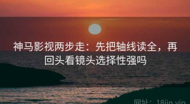 神马影视两步走：先把轴线读全，再回头看镜头选择性强吗