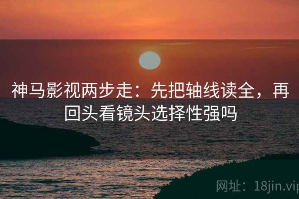 神马影视两步走：先把轴线读全，再回头看镜头选择性强吗