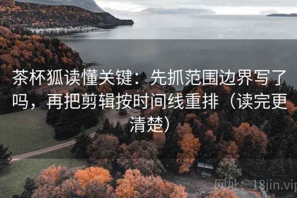茶杯狐读懂关键：先抓范围边界写了吗，再把剪辑按时间线重排（读完更清楚）