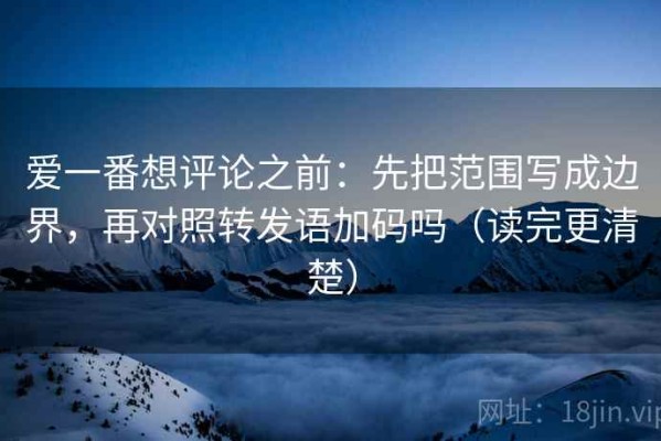 爱一番想评论之前：先把范围写成边界，再对照转发语加码吗（读完更清楚）