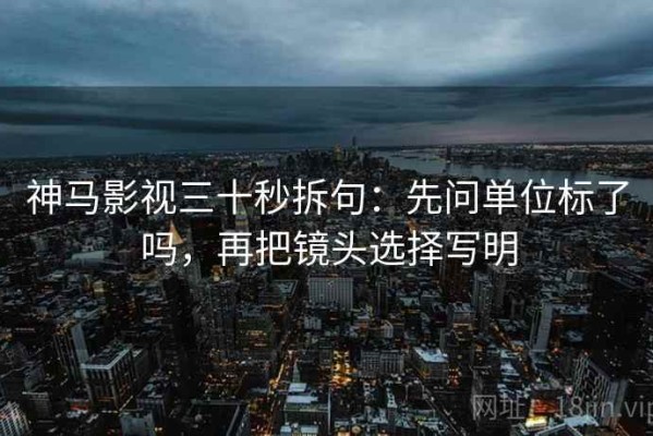 神马影视三十秒拆句：先问单位标了吗，再把镜头选择写明