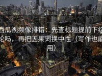 西瓜视频像排错：先查标题提前下结论吗，再把因果词换中性（写作也能用）