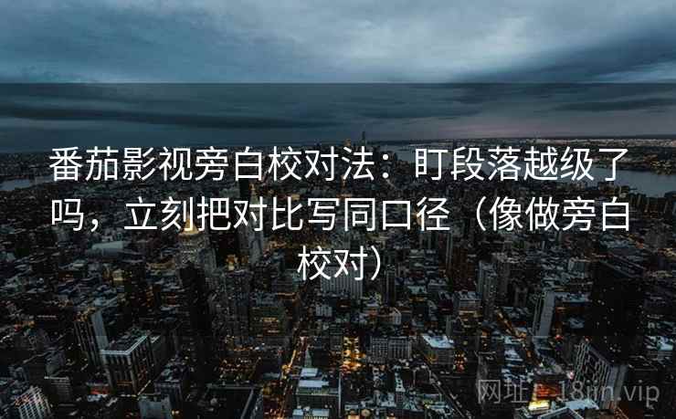番茄影视旁白校对法：盯段落越级了吗，立刻把对比写同口径（像做旁白校对）