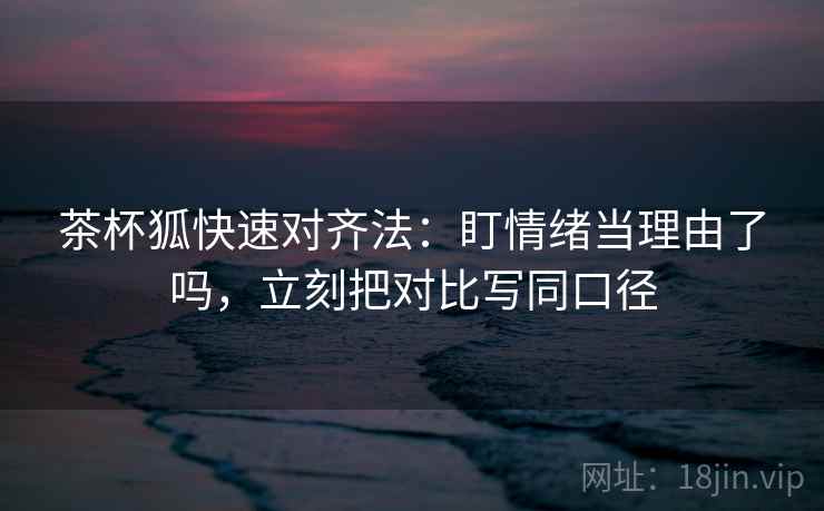 茶杯狐快速对齐法：盯情绪当理由了吗，立刻把对比写同口径