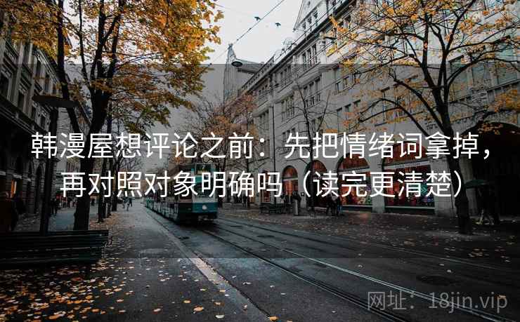 韩漫屋想评论之前：先把情绪词拿掉，再对照对象明确吗（读完更清楚）