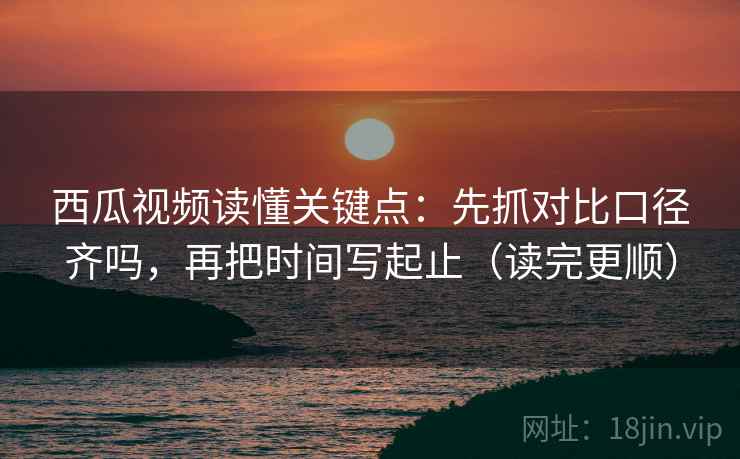 西瓜视频读懂关键点：先抓对比口径齐吗，再把时间写起止（读完更顺）