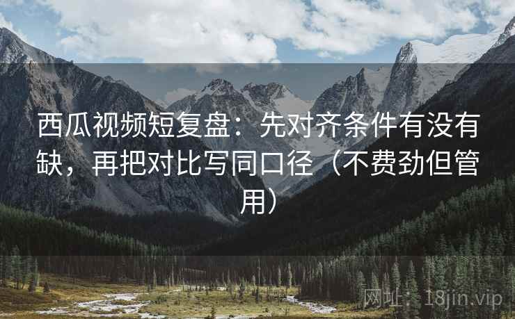 西瓜视频短复盘：先对齐条件有没有缺，再把对比写同口径（不费劲但管用）