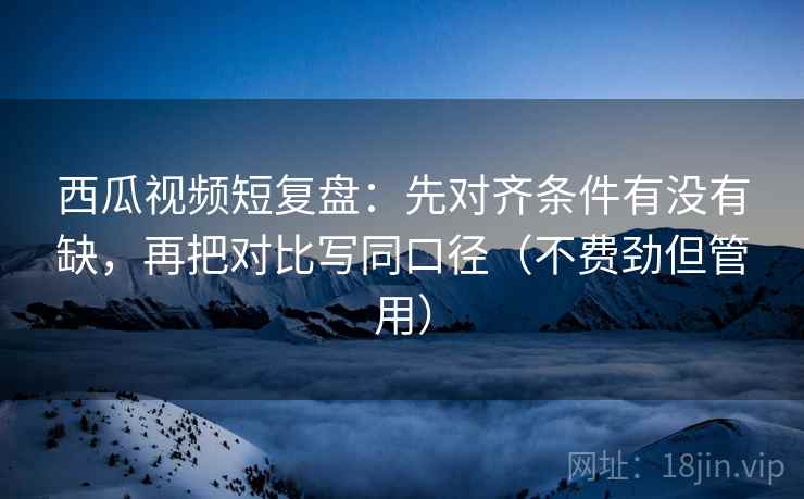 西瓜视频短复盘：先对齐条件有没有缺，再把对比写同口径（不费劲但管用）