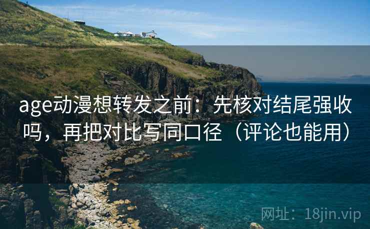age动漫想转发之前：先核对结尾强收吗，再把对比写同口径（评论也能用）