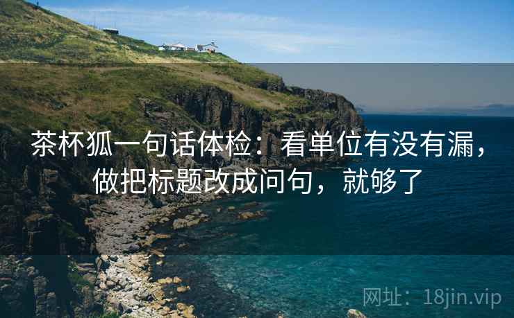 茶杯狐一句话体检：看单位有没有漏，做把标题改成问句，就够了