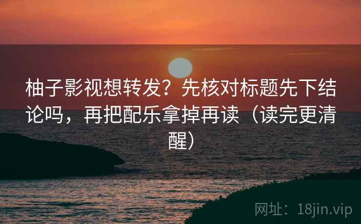 柚子影视想转发？先核对标题先下结论吗，再把配乐拿掉再读（读完更清醒）