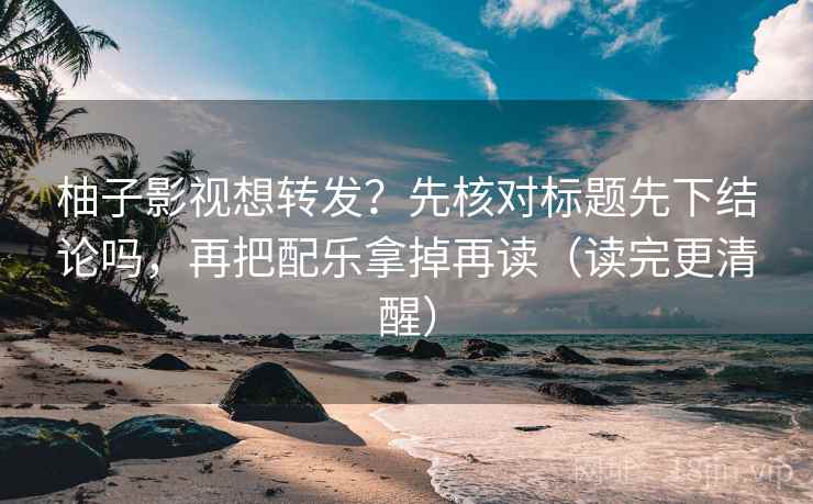柚子影视想转发？先核对标题先下结论吗，再把配乐拿掉再读（读完更清醒）