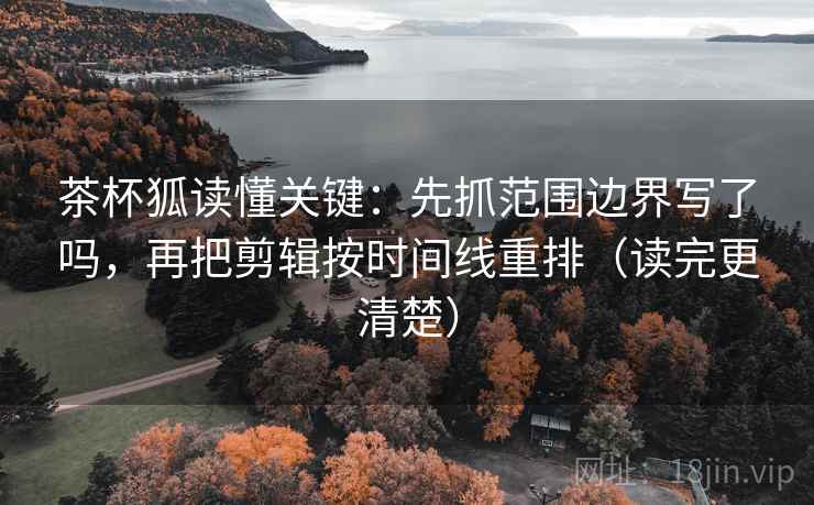 茶杯狐读懂关键：先抓范围边界写了吗，再把剪辑按时间线重排（读完更清楚）