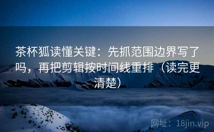 茶杯狐读懂关键：先抓范围边界写了吗，再把剪辑按时间线重排（读完更清楚）