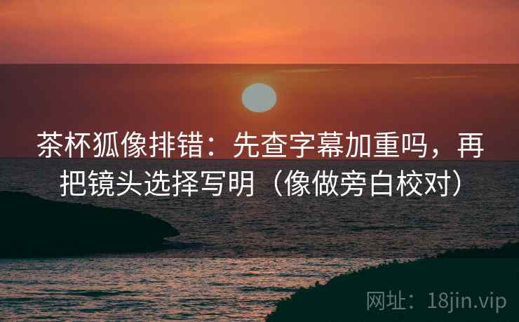 茶杯狐像排错：先查字幕加重吗，再把镜头选择写明（像做旁白校对）