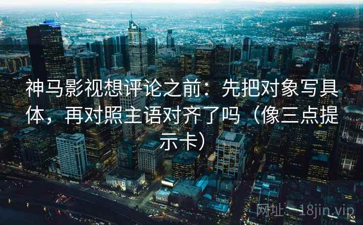 神马影视想评论之前：先把对象写具体，再对照主语对齐了吗（像三点提示卡）