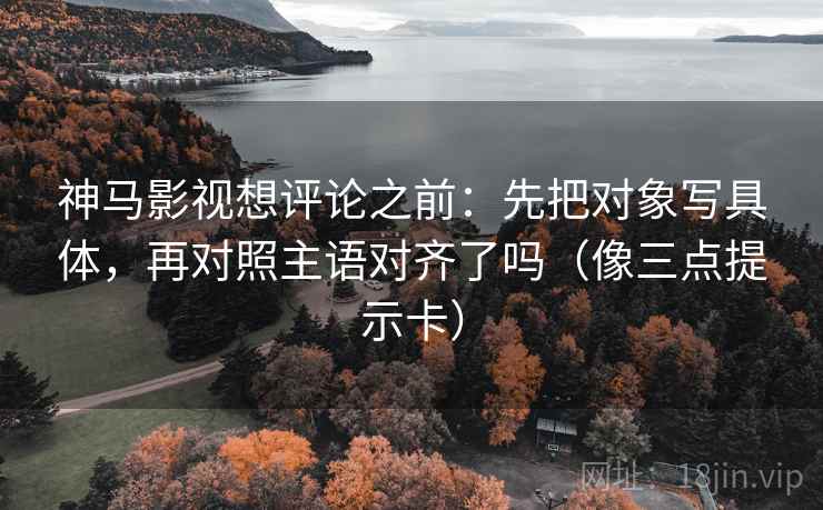 神马影视想评论之前：先把对象写具体，再对照主语对齐了吗（像三点提示卡）