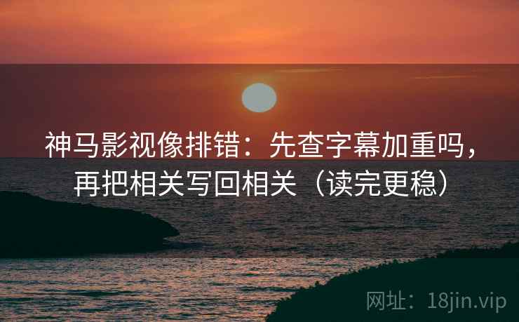 神马影视像排错：先查字幕加重吗，再把相关写回相关（读完更稳）