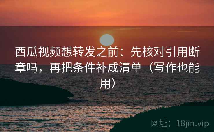 西瓜视频想转发之前：先核对引用断章吗，再把条件补成清单（写作也能用）