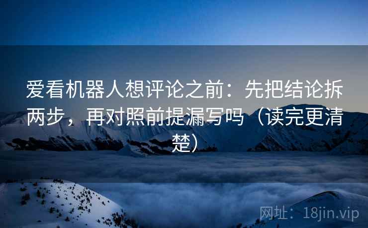 爱看机器人想评论之前：先把结论拆两步，再对照前提漏写吗（读完更清楚）