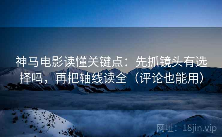 神马电影读懂关键点：先抓镜头有选择吗，再把轴线读全（评论也能用）