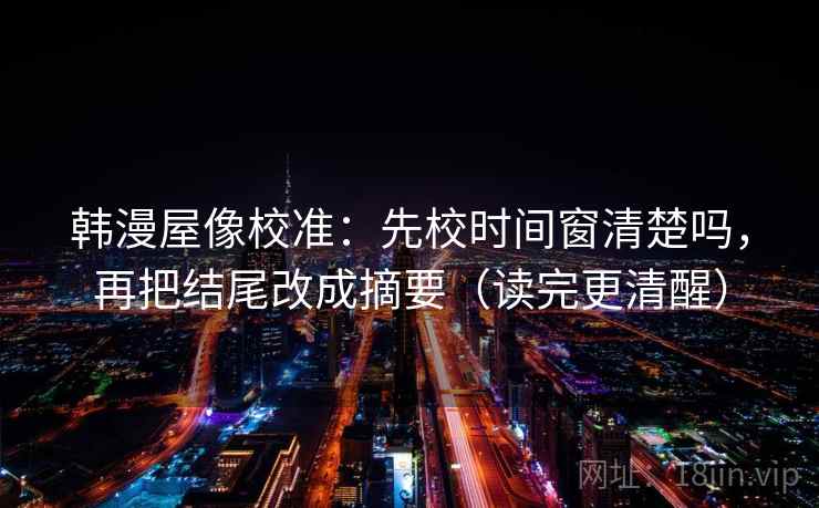 韩漫屋像校准：先校时间窗清楚吗，再把结尾改成摘要（读完更清醒）