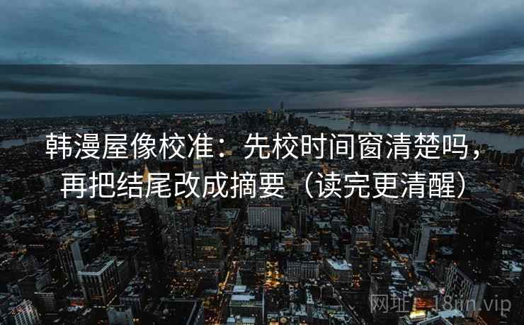 韩漫屋像校准：先校时间窗清楚吗，再把结尾改成摘要（读完更清醒）