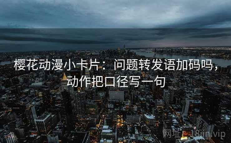 樱花动漫小卡片：问题转发语加码吗，动作把口径写一句
