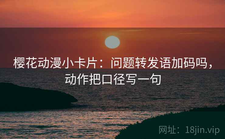 樱花动漫小卡片：问题转发语加码吗，动作把口径写一句