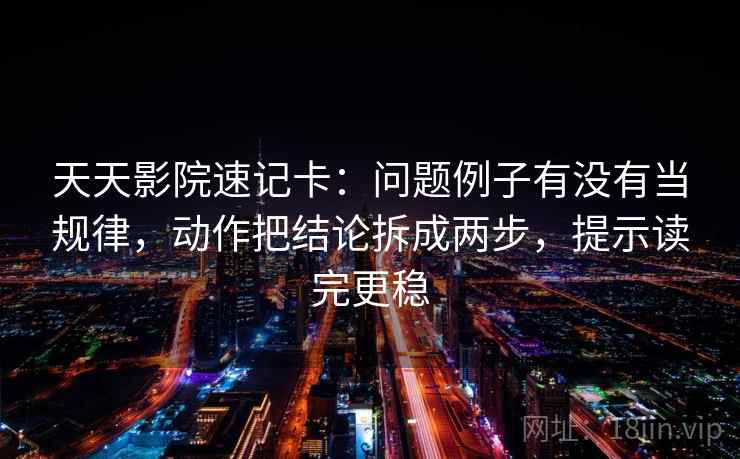 天天影院速记卡：问题例子有没有当规律，动作把结论拆成两步，提示读完更稳