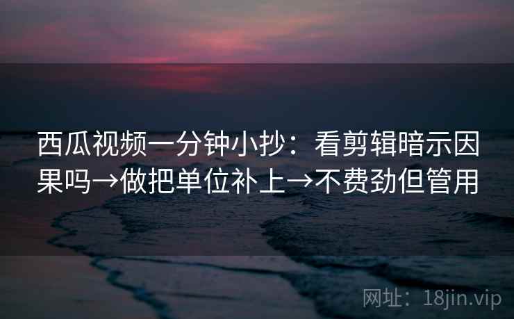 西瓜视频一分钟小抄：看剪辑暗示因果吗→做把单位补上→不费劲但管用
