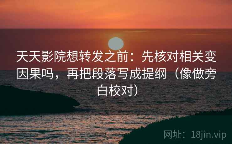天天影院想转发之前：先核对相关变因果吗，再把段落写成提纲（像做旁白校对）