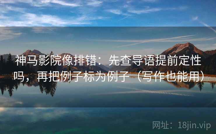 神马影院像排错：先查导语提前定性吗，再把例子标为例子（写作也能用）