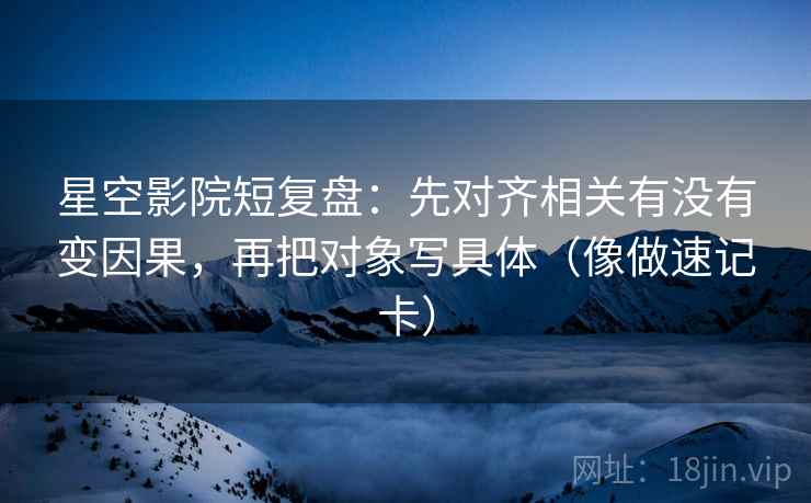 星空影院短复盘：先对齐相关有没有变因果，再把对象写具体（像做速记卡）
