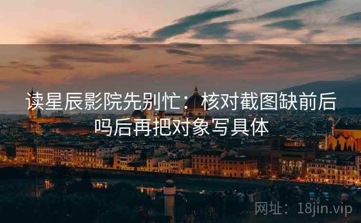 读星辰影院先别忙：核对截图缺前后吗后再把对象写具体