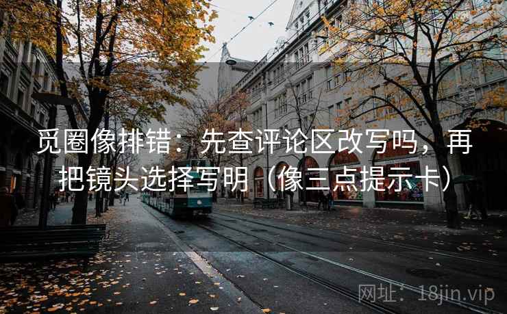 觅圈像排错：先查评论区改写吗，再把镜头选择写明（像三点提示卡）