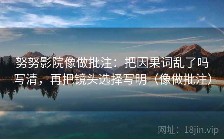 努努影院像做批注：把因果词乱了吗写清，再把镜头选择写明（像做批注）