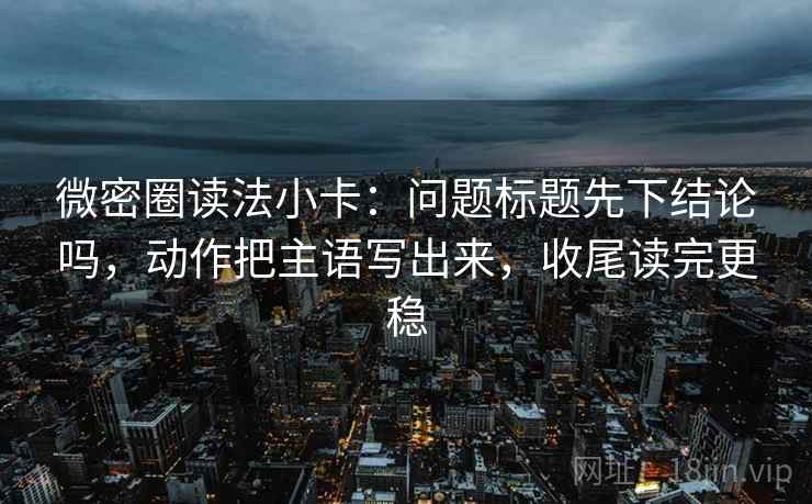 微密圈读法小卡：问题标题先下结论吗，动作把主语写出来，收尾读完更稳