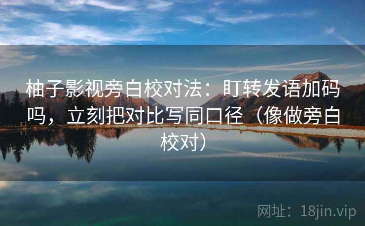 柚子影视旁白校对法：盯转发语加码吗，立刻把对比写同口径（像做旁白校对）