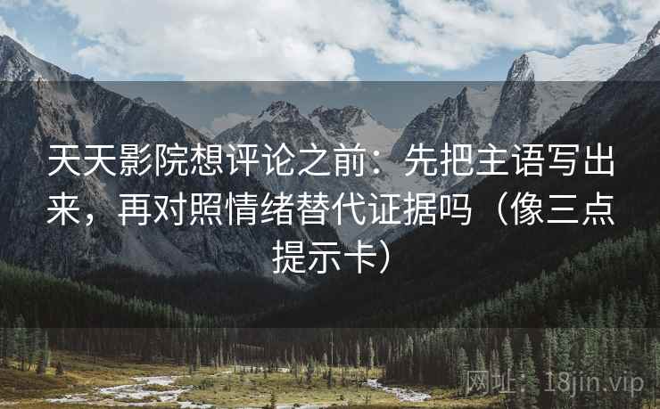 天天影院想评论之前：先把主语写出来，再对照情绪替代证据吗（像三点提示卡）